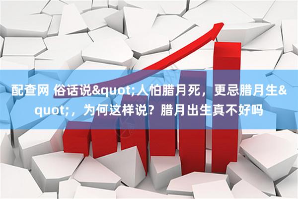 配查网 俗话说"人怕腊月死，更忌腊月生"，为何这样说？腊月出生真不好吗