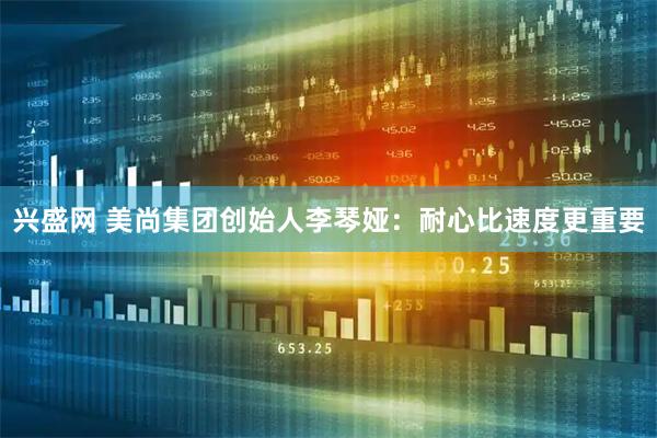 兴盛网 美尚集团创始人李琴娅：耐心比速度更重要