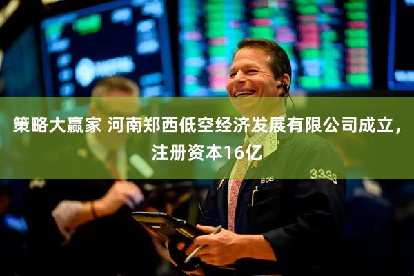 策略大赢家 河南郑西低空经济发展有限公司成立，注册资本16亿