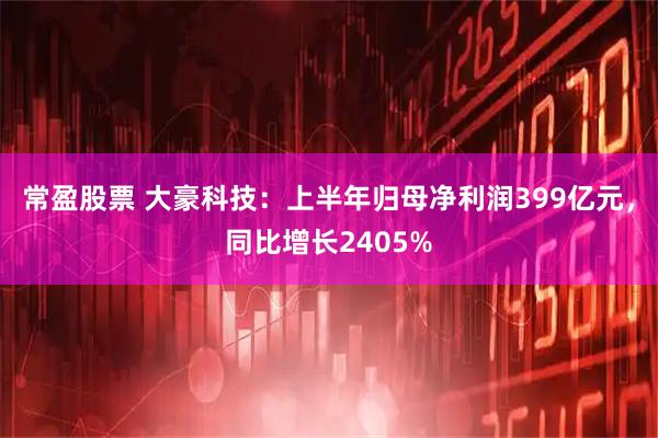 常盈股票 大豪科技：上半年归母净利润399亿元，同比增长2405%