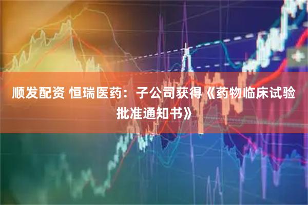 顺发配资 恒瑞医药：子公司获得《药物临床试验批准通知书》