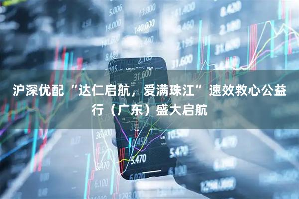 沪深优配 “达仁启航，爱满珠江” 速效救心公益行（广东）盛大启航