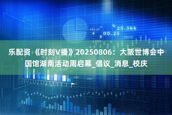乐配资 《时刻V播》20250806：大阪世博会中国馆湖南活动周启幕_倡议_消息_校庆