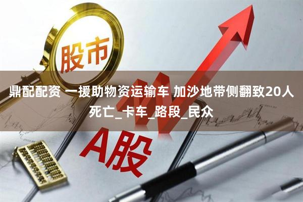 鼎配配资 一援助物资运输车 加沙地带侧翻致20人死亡_卡车_路段_民众