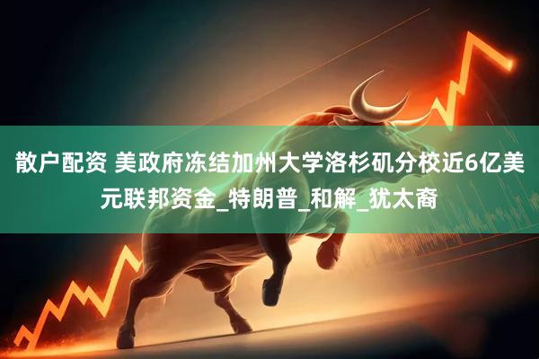 散户配资 美政府冻结加州大学洛杉矶分校近6亿美元联邦资金_特朗普_和解_犹太裔