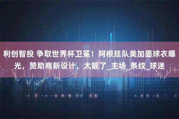 利创智投 争取世界杯卫冕！阿根廷队美加墨球衣曝光，赞助商新设计，太靓了_主场_条纹_球迷