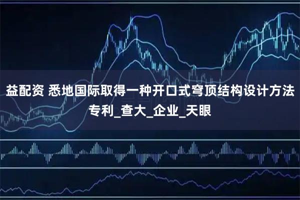 益配资 悉地国际取得一种开口式穹顶结构设计方法专利_查大_企业_天眼