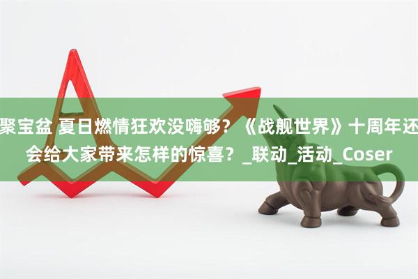 聚宝盆 夏日燃情狂欢没嗨够？《战舰世界》十周年还会给大家带来怎样的惊喜？_联动_活动_Coser