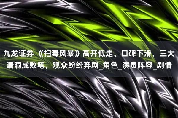 九龙证券 《扫毒风暴》高开低走、口碑下滑，三大漏洞成败笔，观众纷纷弃剧_角色_演员阵容_剧情