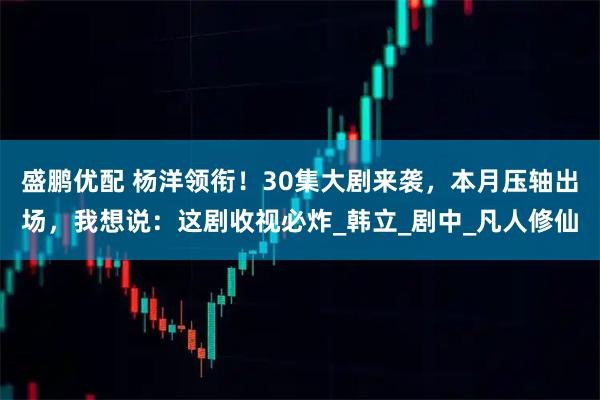 盛鹏优配 杨洋领衔！30集大剧来袭，本月压轴出场，我想说：这剧收视必炸_韩立_剧中_凡人修仙