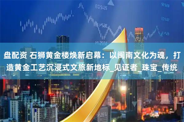 盘配资 石狮黄金楼焕新启幕：以闽南文化为魂，打造黄金工艺沉浸式文旅新地标_见证者_珠宝_传统