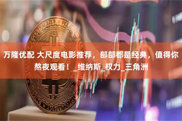 万隆优配 大尺度电影推荐，部部都是经典，值得你熬夜观看！_维纳斯_权力_三角洲