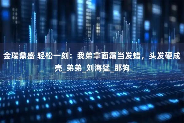 金瑞鼎盛 轻松一刻：我弟拿面霜当发蜡，头发硬成壳_弟弟_刘海猛_那狗