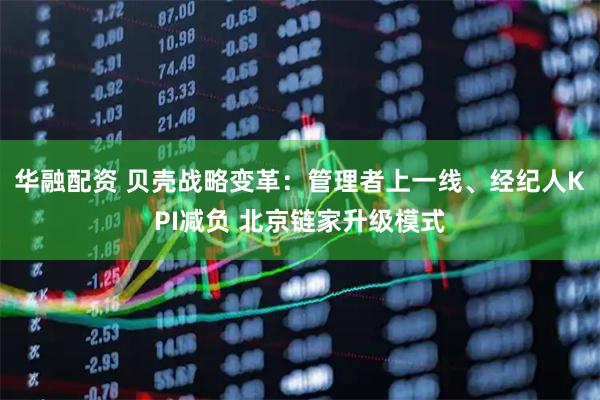 华融配资 贝壳战略变革：管理者上一线、经纪人KPI减负 北京链家升级模式