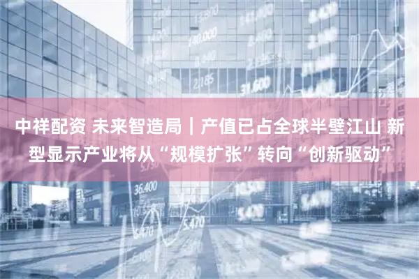 中祥配资 未来智造局｜产值已占全球半壁江山 新型显示产业将从“规模扩张”转向“创新驱动”